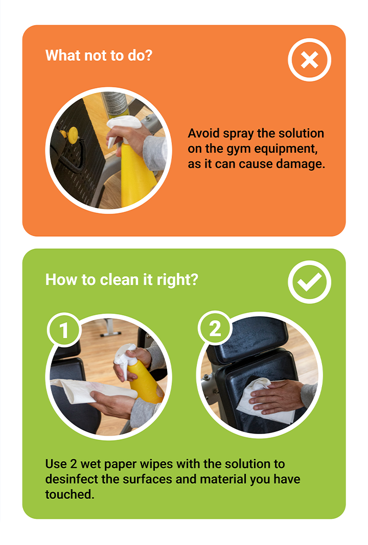 How to clean the equipment? What not to do? Avoid spray the solution on the gym equipment, as it can cause damage. How to clean it right? Use 2 wet paper wopes with the solution to desinfect the surfaces and material you have touched.